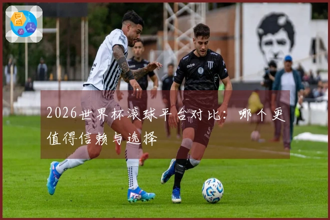 2026世界杯滚球平台对比：哪个更值得信赖与选择